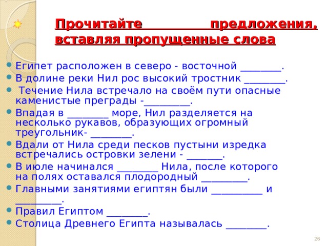 Прочитайте предложения, вставляя пропущенные слова Египет расположен в северо - восточной ________. В долине реки Нил рос высокий тростник ________.  Течение Нила встречало на своём пути опасные каменистые преграды -_________. Впадая в ________ море, Нил разделяется на несколько рукавов, образующих огромный треугольник- ________. Вдали от Нила среди песков пустыни изредка встречались островки зелени - _______. В июле начинался ________ Нила, после которого на полях оставался плодородный _________. Главными занятиями египтян были __________ и _________. Правил Египтом ________. Столица Древнего Египта называлась ________.  