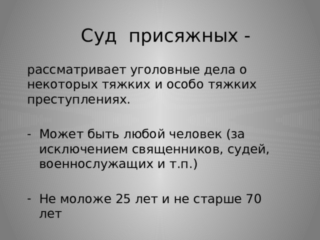 Суд присяжных - рассматривает уголовные дела о некоторых тяжких и особо тяжких преступлениях. Может быть любой человек (за исключением священников, судей, военнослужащих и т.п.) Не моложе 25 лет и не старше 70 лет 