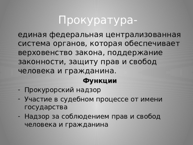 Прокуратура- единая федеральная централизованная система органов, которая обеспечивает верховенство закона, поддержание законности, защиту прав и свобод человека и гражданина. Функции Прокурорский надзор Участие в судебном процессе от имени государства Надзор за соблюдением прав и свобод человека и гражданина 