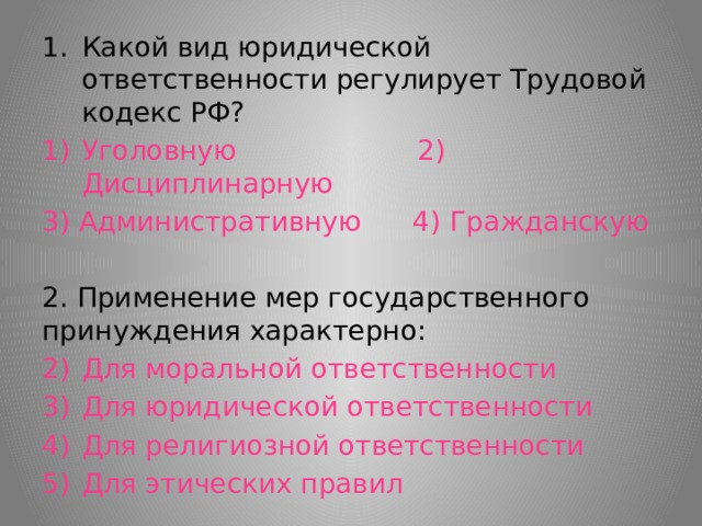Какой вид юридической ответственности регулирует Трудовой кодекс РФ? Уголовную 2) Дисциплинарную 3) Административную 4) Гражданскую 2. Применение мер государственного принуждения характерно: Для моральной ответственности Для юридической ответственности Для религиозной ответственности Для этических правил 