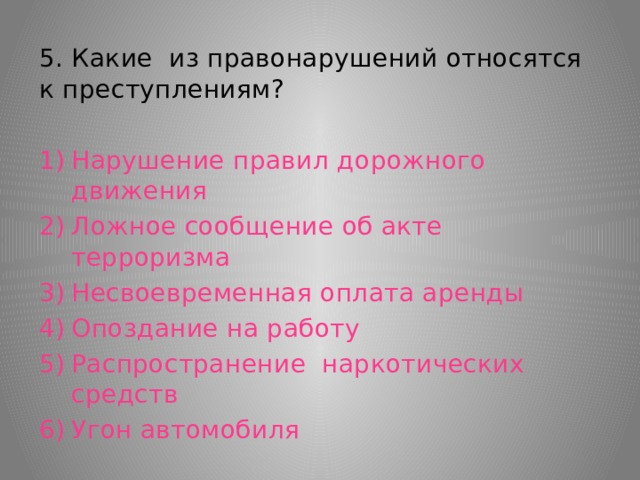 5. Какие из правонарушений относятся к преступлениям? Нарушение правил дорожного движения Ложное сообщение об акте терроризма Несвоевременная оплата аренды Опоздание на работу Распространение наркотических средств Угон автомобиля 