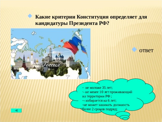 Какие критерии Конституция определяет для кандидатуры Президента РФ?  ответ  не моложе 35 лет; - не менее 10 лет проживающий на территории РФ ; - избирается на 6 лет; не может занимать должность более 2 сроков подряд; 