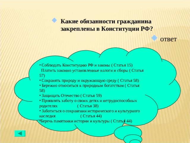 Какие обязанности гражданина закреплены в Конституции РФ? ответ  Соблюдать Конституцию РФ и законы ( Статья 15)  Платить законно установленные налоги и сборы ( Статья 57)  Сохранять природу и окружающую среду ( Статья 58)  Бережно относиться к природным богатствам ( Статья 58)  Защищать Отечество ( Статья 59)  Проявлять заботу о своих детях и нетрудоспособных родителях ( Статья 38)  Заботиться о сохранении исторического и культурного наследия ( Статья 44) Беречь памятники истории и культуры ( Статья 44) 