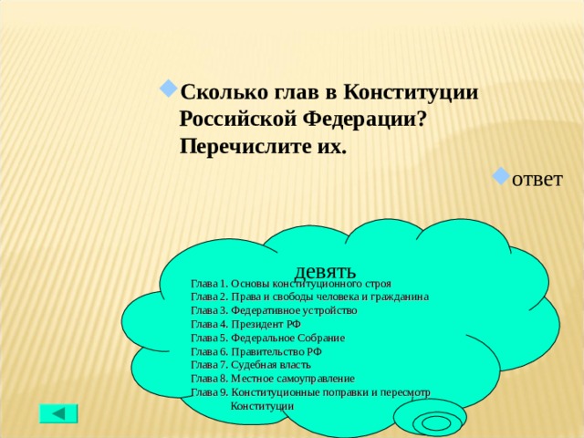Сколько глав в Конституции Российской Федерации? Перечислите их. ответ девять Глава 1. Основы конституционного строя Глава 2. Права и свободы человека и гражданина Глава 3. Федеративное устройство Глава 4. Президент РФ Глава 5. Федеральное Собрание Глава 6. Правительство РФ Глава 7. Судебная власть Глава 8. Местное самоуправление Глава 9. Конституционные поправки и пересмотр  Конституции 