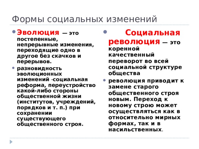 Формы социальных изменений        Социальная революция  — это коренной качественный переворот во всей социальной структуре общества революция приводит к замене старого общественного строя новым. Переход к новому строю может осуществляться как в относительно мирных формах, так и в насильственных . Эволюция   — это постепенные, непрерывные изменения, переходящие одно в другое без скачков и перерывов. разновидность эволюционных изменений - социальная реформа, переустройство какой-либо стороны общественной жизни (институтов, учреждений, порядков и т. п.) при сохранении существующего общественного строя. 