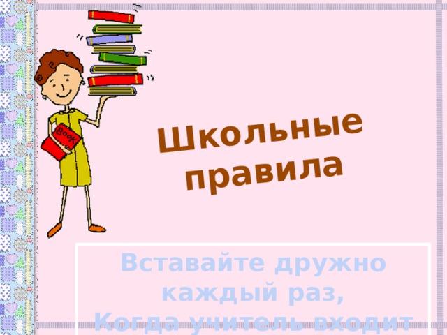 Школьные правила Вставайте дружно каждый раз, Когда учитель входит в класс. 