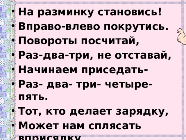 На разминку становись! Вправо-влево покрутись. Повороты посчитай, Раз-два-три, не отставай, Начинаем приседать- Раз- два- три- четыре- пять. Тот, кто делает зарядку, Может нам сплясать вприсядку . 