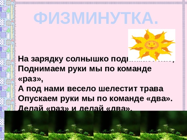 ФИЗМИНУТКА. На зарядку солнышко поднимает нас, Поднимаем руки мы по команде «раз», А под нами весело шелестит трава Опускаем руки мы по команде «два». Делай «раз» и делай «два». 