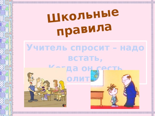 Школьные правила Учитель спросит – надо встать, Когда он сесть позволит – сядь.  