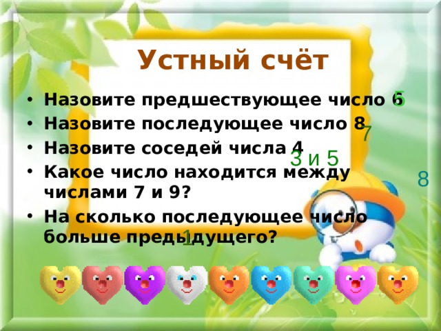 Устный счёт 5 Назовите предшествующее число 6 Назовите последующее число 8 Назовите соседей числа 4 Какое число находится между числами 7 и 9? На сколько последующее число больше предыдущего? 7 3 и 5 8 1 