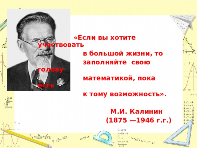  «Если вы хотите участвовать  в большой жизни, то  заполняйте свою голову  математикой, пока есть  к тому возможность».   М.И. Калинин  (1875 —1946 г.г.)  