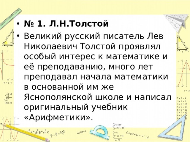 № 1. Л.Н.Толстой Великий русский писатель Лев Николаевич Толстой проявлял особый интерес к математике и её преподаванию, много лет преподавал начала математики в основанной им же Яснополянской школе и написал оригинальный учебник «Арифметики».  