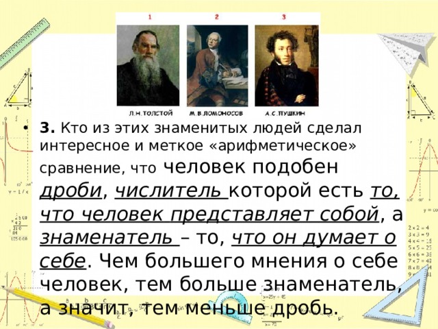 3. Кто из этих знаменитых людей сделал интересное и меткое «арифметическое» сравнение, что человек подобен дроби , числитель которой есть то, что человек  представляет собой , а знаменатель – то, что он думает о себе . Чем большего мнения о себе человек, тем больше знаменатель, а значит, тем меньше дробь. 