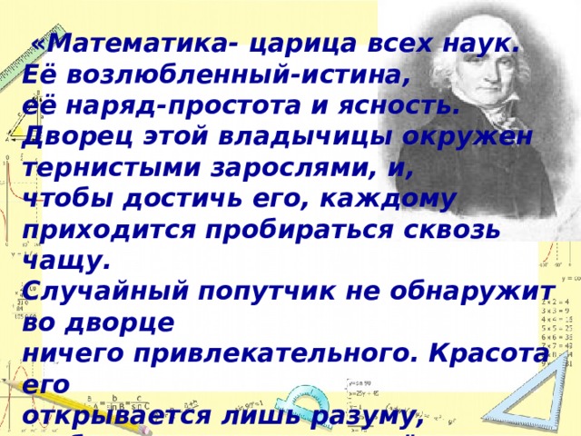 « Математика- царица всех наук. Её возлюбленный-истина, её наряд-простота и ясность. Дворец этой владычицы окружен тернистыми зарослями, и, чтобы достичь его, каждому приходится пробираться сквозь чащу. Случайный попутчик не обнаружит во дворце ничего привлекательного. Красота его открывается лишь разуму, любящему истину, закалённому в борьбе с трудностями»  Ян Снядецкий  (1756– 1830г.г.) 