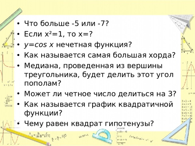 Что больше -5 или -7? Если x²=1, то x=? y=cos x  нечетная функция? Как называется самая большая хорда? Медиана, проведенная из вершины треугольника, будет делить этот угол пополам? Может ли четное число делиться на 3? Как называется график квадратичной функции? Чему равен квадрат гипотенузы? 