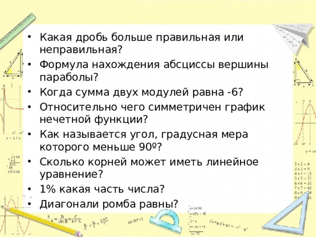 Какая дробь больше правильная или неправильная? Формула нахождения абсциссы вершины параболы? Когда сумма двух модулей равна -6? Относительно чего симметричен график нечетной функции? Как называется угол, градусная мера которого меньше 90º? Сколько корней может иметь линейное уравнение? 1% какая часть числа? Диагонали ромба равны?  
