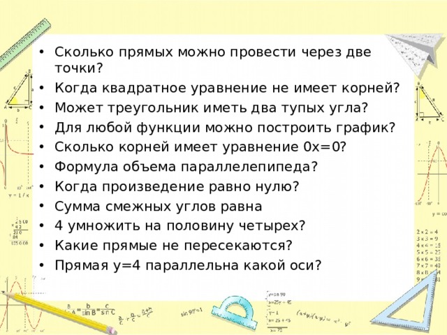 Сколько прямых можно провести через две точки? Когда квадратное уравнение не имеет корней? Может треугольник иметь два тупых угла? Для любой функции можно построить график? Сколько корней имеет уравнение 0x=0? Формула объема параллелепипеда? Когда произведение равно нулю? Сумма смежных углов равна 4 умножить на половину четырех? Какие прямые не пересекаются? Прямая y=4 параллельна какой оси? 