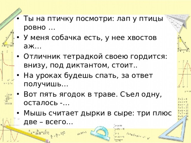 Ты на птичку посмотри: лап у птицы ровно … У меня собачка есть, у нее хвостов аж… Отличник тетрадкой своею гордится: внизу, под диктантом, стоит.. На уроках будешь спать, за ответ получишь… Вот пять ягодок в траве. Съел одну, осталось -… Мышь считает дырки в сыре: три плюс две – всего… 