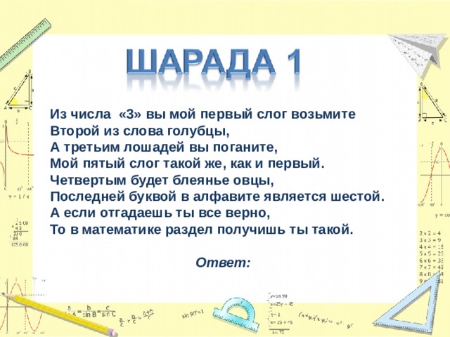 Из числа «3» вы мой первый слог возьмите  Второй из слова голубцы,  А третьим лошадей вы поганите,  Мой пятый слог такой же, как и первый.  Четвертым будет блеянье овцы,  Последней буквой в алфавите является шестой.  А если отгадаешь ты все верно,  То в математике раздел получишь ты такой.  Ответ: 