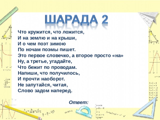 Что кружится, что ложится,  И на землю и на крыши,  И о чем поэт зимою  По ночам поэмы пишет.  Это первое словечко, а второе просто «на»  Ну, а третье, угадайте,  Что бежит по проводам.  Напиши, что получилось,  И прочти наоборот.  Не запутайся, читая,  Слово задом наперед.  Ответ:  