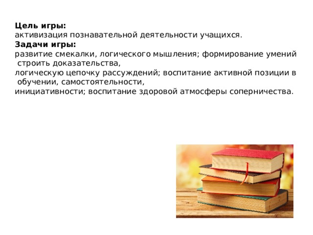 Цель игры:   активизация познавательной деятельности учащихся. Задачи игры:   развитие смекалки, логического мышления; формирование умений строить доказательства, логическую цепочку рассуждений; воспитание активной позиции в обучении, самостоятельности, инициативности; воспитание здоровой атмосферы соперничества.   