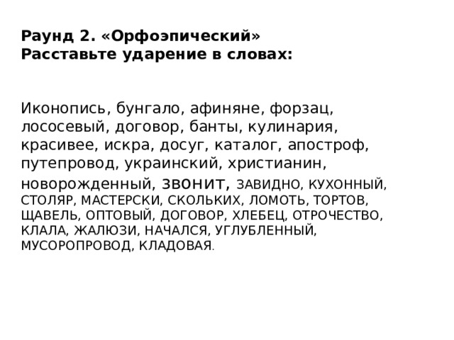Раунд 2. «Орфоэпический» Расставьте ударение в словах: Иконопись, бунгало, афиняне, форзац, лососевый, договор, банты, кулинария, красивее, искра, досуг, каталог, апостроф, путепровод, украинский, христианин, новорожденный, звонит, ЗАВИДНО, КУХОННЫЙ, СТОЛЯР, МАСТЕРСКИ, СКОЛЬКИХ, ЛОМОТЬ, ТОРТОВ, ЩАВЕЛЬ, ОПТОВЫЙ, ДОГОВОР, ХЛЕБЕЦ, ОТРОЧЕСТВО, КЛАЛА, ЖАЛЮЗИ, НАЧАЛСЯ, УГЛУБЛЕННЫЙ, МУСОРОПРОВОД, КЛАДОВАЯ . 