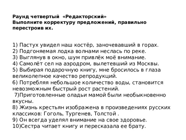 Раунд четвертый «Редакторский» Выполните корректуру предложений, правильно перестроив их. 1) Пастух увидел наш костёр, заночевавший в горах. 2) Подгоняемая лодка волнами неслась по реке. 3) Выглянув в окно, шум привлёк моё внимание. 4) Самолёт сел на аэродром, вылетевший из Москвы. 5) Выбирая подарочную книгу, мне бросилось в глаза великолепное качество репродукций. 6) Потребляя небольшое количество воды, становится невозможным быстрый рост растений.   7)Приготовленные оладьи мамой были необыкновенно вкусны. 8) Жизнь крестьян изображена в произведениях русских классиков: Гоголь, Тургенев, Толстой . 9) Он всегда уделял внимание на свое здоровье. 10)Сестра читает книгу и пересказала ее брату.   