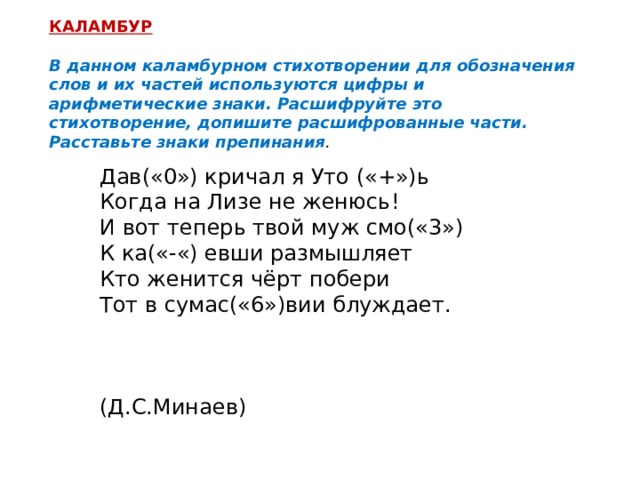 КАЛАМБУР  В данном каламбурном стихотворении для обозначения слов и их частей используются цифры и арифметические знаки. Расшифруйте это стихотворение, допишите расшифрованные части. Расставьте знаки препинания . Дав(«0») кричал я Уто («+»)ь Когда на Лизе не женюсь! И вот теперь твой муж смо(«3») К ка(«-«) евши размышляет Кто женится чёрт побери Тот в сумас(«6»)вии блуждает.  (Д.С.Минаев) 