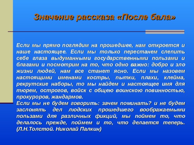 Значение рассказа «После бала» Если мы прямо поглядим на прошедшее, нам откроется и наше настоящее. Если мы только перестанем слепить себе глаза выдуманными государственными пользами и благами и посмотрим на то, что одно важно: добро и зло жизни людей, нам все станет ясно. Если мы назовем настоящими именами костры, пытки, плахи, клейма, рекрутские наборы, то мы найдем и настоящее имя для тюрем, острогов, войск с общею воинскою повинностью, прокуроров, жандармов. Если мы не будем говорить: зачем поминать? и не будем заслонять дел людских прошедшего воображаемыми пользами для различных фикций, мы поймем то, что делалось прежде, поймем и то, что делается теперь. (Л.Н.Толстой. Николай Палкин)  