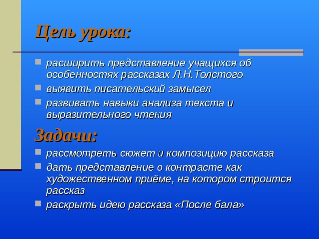 Цель урока: расширить представление учащихся об особенностях рассказах Л.Н.Толстого выявить писательский замысел развивать навыки анализа текста и выразительного чтения Задачи: рассмотреть сюжет и композицию рассказа дать представление о контрасте как художественном приёме, на котором строится рассказ раскрыть идею рассказа «После бала»  