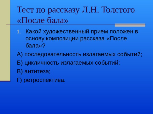 Тест по рассказу Л.Н. Толстого «После бала» Какой художественный прием положен в основу композиции рассказа «После бала»? А) последовательность излагаемых событий; Б) цикличность излагаемых событий; В) антитеза; Г) ретроспектива. 