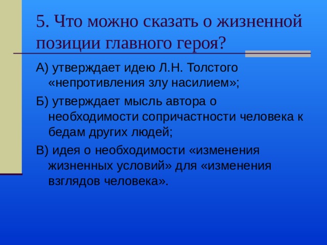 5. Что можно сказать о жизненной позиции главного героя? А) утверждает идею Л.Н. Толстого «непротивления злу насилием»; Б) утверждает мысль автора о необходимости сопричастности человека к бедам других людей; В) идея о необходимости «изменения жизненных условий» для «изменения взглядов человека». 