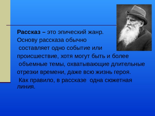 Рассказ – это эпический жанр. Основу рассказа обычно  составляет одно событие или происшествие, хотя могут быть и более  объемные темы, охватывающие длительные отрезки времени, даже всю жизнь героя.  Как правило, в рассказе одна сюжетная линия. 