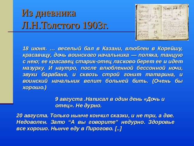 Из дневника  Л.Н.Толстого 1903г. 18 июня. … веселый бал в Казани, влюблен в Корейшу, красавицу, дочь воинского начальника — поляка, танцую с нею; ее красавец старик-отец ласково берет ее и идет мазурку. И наутро, после влюбленной бессонной ночи, звуки барабана, и сквозь строй гонит татарина, и воинский начальник велит больней бить. (Очень бы хорошо.) 9 августа .Написал в один день «Дочь и отец». Не дурно. 9 августа .Написал в один день «Дочь и отец». Не дурно. 9 августа .Написал в один день «Дочь и отец». Не дурно. 9 августа .Написал в один день «Дочь и отец». Не дурно. 9 августа .Написал в один день «Дочь и отец». Не дурно. 20 августа. Только нынче кончил сказки, и не три, а две. Недоволен. Зато “А вы говорите” недурно. Здоровье все хорошо. Нынче еду в Пирогово. [..] 