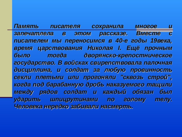 Память писателя сохранила многое и запечатлела в этом рассказе. Вместе с писателем мы переносимся в 40-е годы 19века, время царствования Николая I . Ещё прочным было тогда дворянско-крепостническое государство. В войсках свирепствовала палочная дисциплина, и солдат за любую провинность секли плетьми или прогоняли 