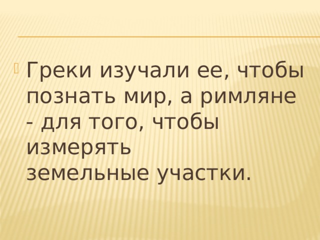 Греки изучали ее, чтобы познать мир, а римляне - для того, чтобы измерять земельные участки. 