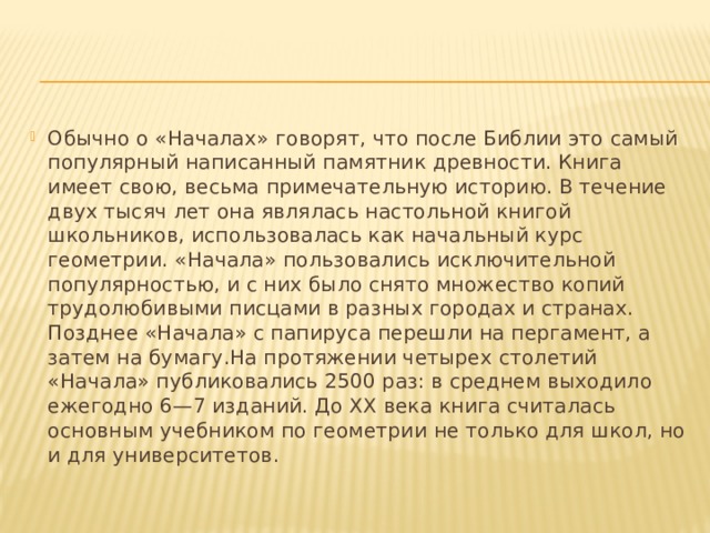 Обычно о «Началах» говорят, что после Библии это самый популярный написанный памятник древности. Книга имеет свою, весьма примечательную историю. В течение двух тысяч лет она являлась настольной книгой школьников, использовалась как начальный курс геометрии. «Начала» пользовались исключительной популярностью, и с них было снято множество копий трудолюбивыми писцами в разных городах и странах. Позднее «Начала» с папируса перешли на пергамент, а затем на бумагу.На протяжении четырех столетий «Начала» публиковались 2500 раз: в среднем выходило ежегодно 6—7 изданий. До XX века книга считалась основным учебником по геометрии не только для школ, но и для университетов. 