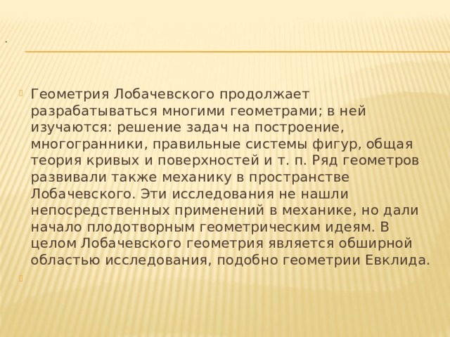  .   Геометрия Лобачевского продолжает разрабатываться многими геометрами; в ней изучаются: решение задач на построение, многогранники, правильные системы фигур, общая теория кривых и поверхностей и т. п. Ряд геометров развивали также механику в пространстве Лобачевского. Эти исследования не нашли непосредственных применений в механике, но дали начало плодотворным геометрическим идеям. В целом Лобачевского геометрия является обширной областью исследования, подобно геометрии Евклида.   