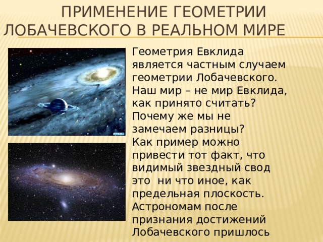  Применение геометрии Лобачевского в реальном мире Геометрия Евклида является частным случаем геометрии Лобачевского. Наш мир – не мир Евклида, как принято считать? Почему же мы не замечаем разницы? Как пример можно привести тот факт, что видимый звездный свод это ни что иное, как предельная плоскость. Астрономам после признания достижений Лобачевского пришлось пересчитывать все расстояния между звездами – и ошибки достигали 1/6. 