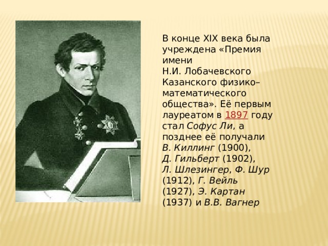 В конце XIX века была учреждена «Премия имени Н.И. Лобачевского Казанского физико–математического общества». Её первым лауреатом в 1897 году стал Софус Ли , а позднее её получали В. Киллинг (1900), Д. Гильберт (1902), Л. Шлезингер , Ф. Шур (1912), Г. Вейль (1927), Э. Картан (1937) и В.В. Вагнер В конце В конце 