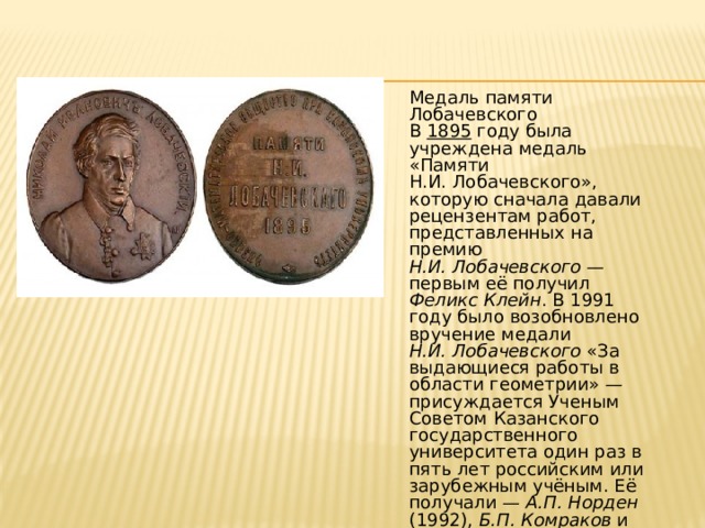 Медаль памяти Лобачевского B 1895 году была учреждена медаль «Памяти Н.И. Лобачевского», которую сначала давали рецензентам работ, представленных на премию Н.И. Лобачевского — первым её получил Феликс Клейн . В 1991 году было возобновлено вручение медали Н.И. Лобачевского «За выдающиеся работы в области геометрии» — присуждается Ученым Советом Казанского государственного университета один раз в пять лет российским или зарубежным учёным. Её получали — А.П. Норден (1992), Б.П. Комраков и М. Громов (1997). 