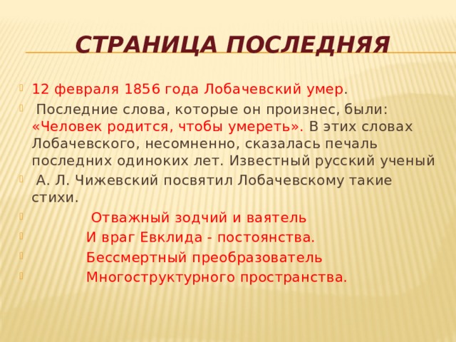  Страница последняя 12 февраля 1856 года Лобачевский умер .  Последние слова, которые он произнес, были: «Человек родится, чтобы умереть». В этих словах Лобачевского, несомненно, сказалась печаль последних одиноких лет. Известный русский ученый  А. Л. Чижевский посвятил Лобачевскому такие стихи.  Отважный зодчий и ваятель  И враг Евклида - постоянства.  Бессмертный преобразователь  Многоструктурного пространства. 