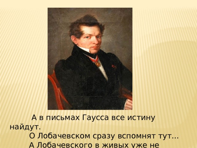  А в письмах Гаусса все истину найдут.  О Лобачевском сразу вспомнят тут…  А Лобачевского в живых уже не будет. 