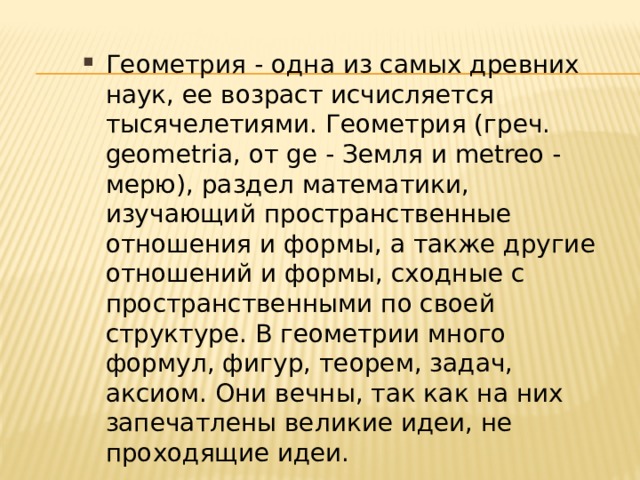 Геометрия - одна из самых древних наук, ее возраст исчисляется тысячелетиями. Геометрия (греч. geometria, от ge - Земля и metreo - мерю), раздел математики, изучающий пространственные отношения и формы, а также другие отношений и формы, сходные с пространственными по своей структуре. В геометрии много формул, фигур, теорем, задач, аксиом. Они вечны, так как на них запечатлены великие идеи, не проходящие идеи. 