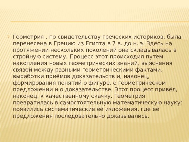 Геометрия , по свидетельству греческих историков, была перенесена в Грецию из Египта в 7 в. до н. э. Здесь на протяжении нескольких поколений она складывалась в стройную систему. Процесс этот происходил путём накопления новых геометрических знаний, выяснения связей между разными геометрическими фактами, выработки приёмов доказательств и, наконец, формирования понятий о фигуре, о геометрическом предложении и о доказательстве. Этот процесс привёл, наконец, к качественному скачку. Геометрия превратилась в самостоятельную математическую науку: появились систематические её изложения, где её предложения последовательно доказывались. 