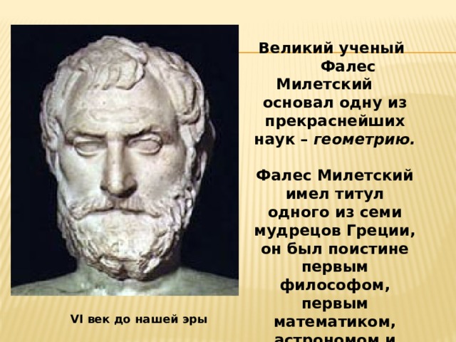  Великий ученый Фалес Милетский основал одну из прекраснейших наук – геометрию.  Фалес Милетский имел титул одного из семи мудрецов Греции, он был поистине первым философом, первым математиком, астрономом и вообще первым по всем наукам в Греции.   VI век до нашей эры 