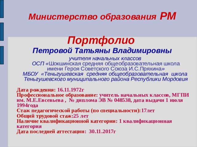 Министерство образования РМ   Портфолио   Петровой Татьяны Владимировны    учителя начальных классов  ОСП « Шокшинская средняя общеобразовательная школа  имени Героя Советского Союза И.С.Пряхина » МБОУ «Теньгушевская средняя общеобразовательная школа  Теньгушевского муниципального района Республики Мордовия  Дата рождения: 16.11.1972г Профессиональное образование : учитель начальных классов, МГПИ им. М.Е.Евсевьева , № диплома ЭВ № 048538, дата выдачи 1 июля 1994года Стаж педагогической работы (по специальности): 17лет Общий трудовой стаж :25 лет Наличие квалификационной категории : 1 квалификационная категория Дата последней аттестации : 30.11.2017г  