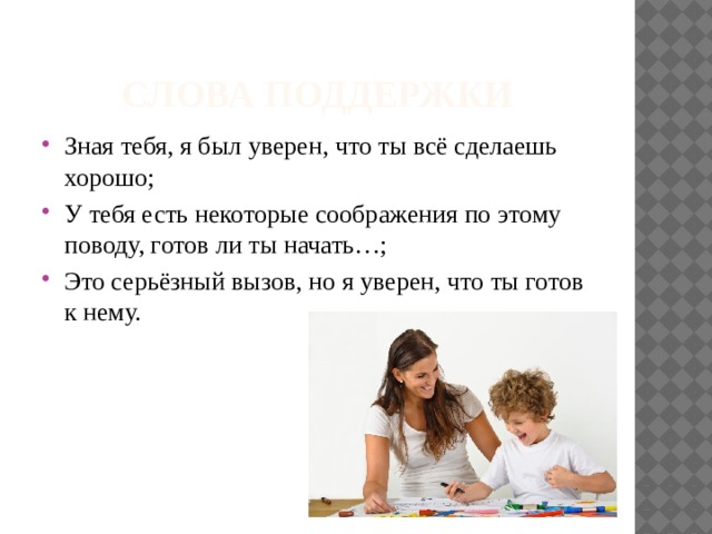 СЛОВА ПОДДЕРЖКИ Зная тебя, я был уверен, что ты всё сделаешь хорошо; У тебя есть некоторые соображения по этому поводу, готов ли ты начать…; Это серьёзный вызов, но я уверен, что ты готов к нему. 