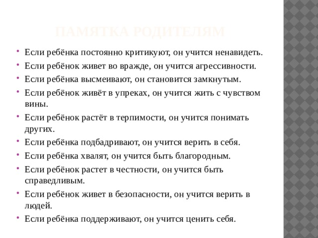 Памятка родителям Если ребёнка постоянно критикуют, он учится ненавидеть. Если ребёнок живет во вражде, он учится агрессивности. Если ребёнка высмеивают, он становится замкнутым. Если ребёнок живёт в упреках, он учится жить с чувством вины. Если ребёнок растёт в терпимости, он учится понимать других. Если ребёнка подбадривают, он учится верить в себя. Если ребёнка хвалят, он учится быть благородным. Если ребёнок растет в честности, он учится быть справедливым. Если ребёнок живет в безопасности, он учится верить в людей. Если ребёнка поддерживают, он учится ценить себя. 