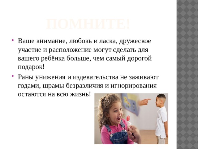 ПОМНИТЕ! Ваше внимание, любовь и ласка, дружеское участие и расположение могут сделать для вашего ребёнка больше, чем самый дорогой подарок! Раны унижения и издевательства не заживают годами, шрамы безразличия и игнорирования остаются на всю жизнь! 